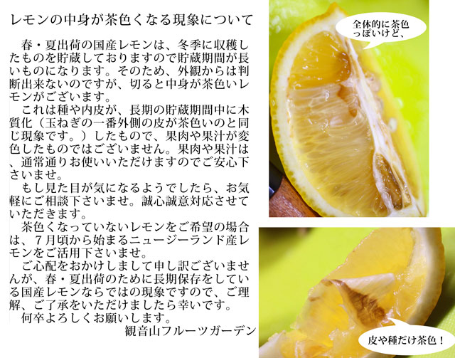 レモンの中身が茶色くなる現象について  　春・夏出荷の国産レモンは、冬季に収穫したものを貯蔵しておりますので貯蔵期間が長いものになります。そのため、外観からは判断出来ないのですが、切ると中身が茶色いレモンがございます。 　これは種や内皮が、長期の貯蔵期間中に木質化（玉ねぎの一番外側の皮が茶色いのと同じ現象です。）したもので、果肉や果汁が変色したものではございません。果肉や果汁は、通常通りお使いいただけますのでご安心下さいませ。 　もし見た目が気になるようでしたら、お気軽にご相談下さいませ。誠心誠意対応させていただきます。 　茶色くなっていないレモンをご希望の場合は、７月頃から始まるニュージーランド産レモンをご活用下さいませ。 　ご心配をおかけしまして申し訳ございませんが、春・夏出荷のために長期保存をしている国産レモンならではの現象ですので、ご理解、ご了承をいただけましたら幸いです。 　何卒よろしくお願いします。 　　　　　　　　　　　　　　　観音山フルーツガーデン